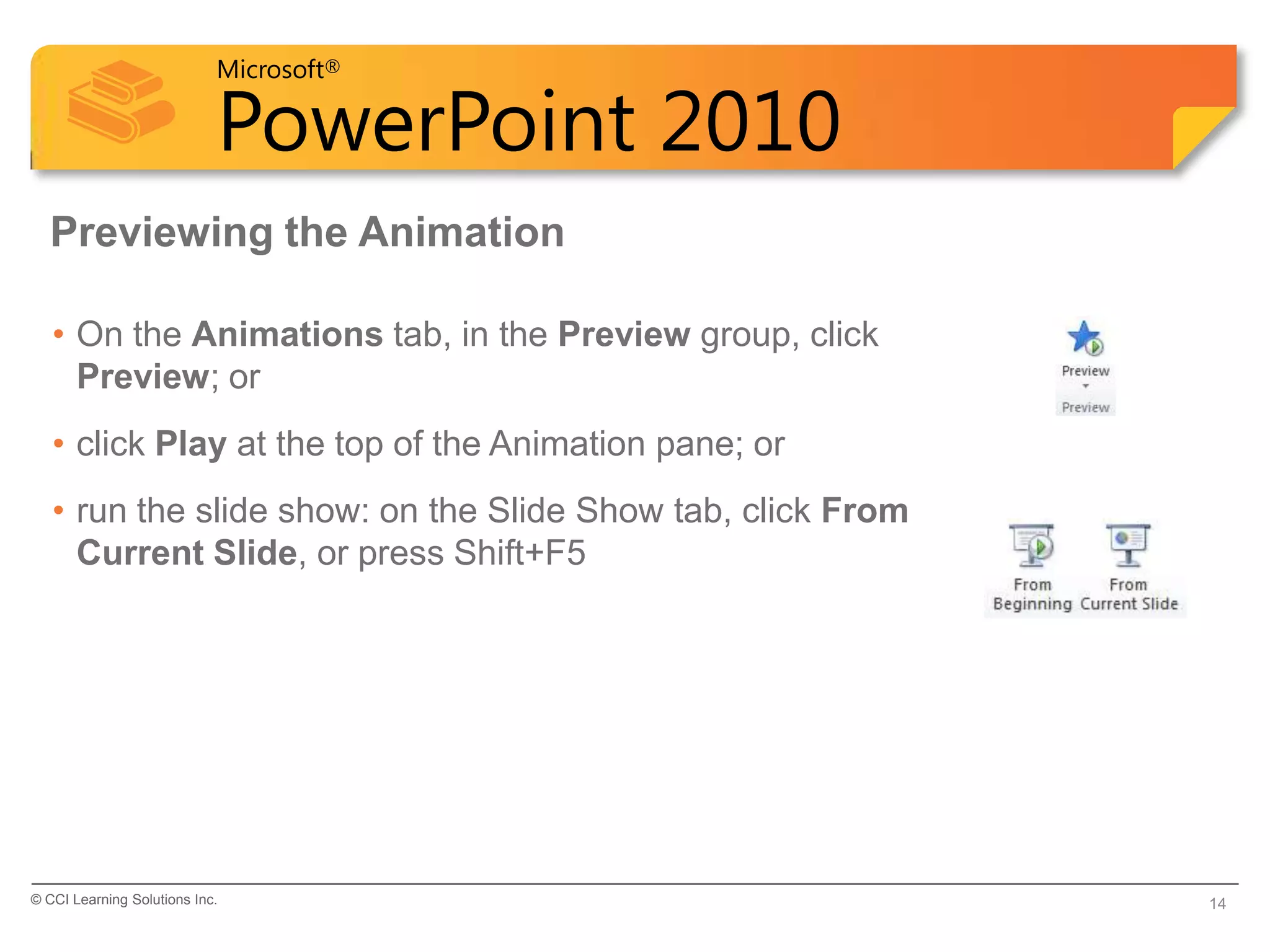 Microsoft®

                            PowerPoint 2010
  Previewing the Animation

   • On the Animations tab, in the Preview group, click
     Preview; or
   • click Play at the top of the Animation pane; or
   • run the slide show: on the Slide Show tab, click From
     Current Slide, or press Shift+F5




© CCI Learning Solutions Inc.                                14
 