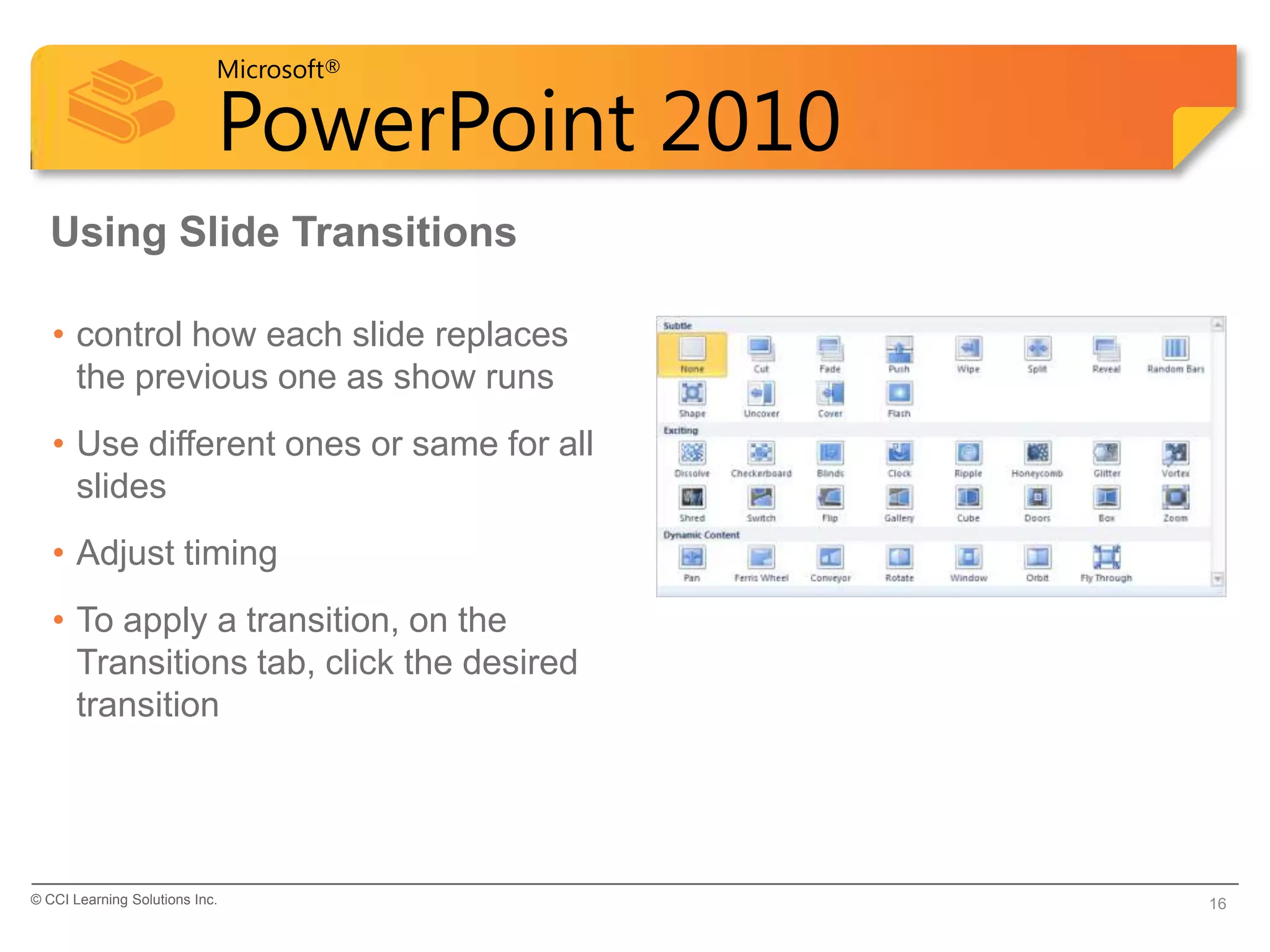 Microsoft®

                            PowerPoint 2010
  Using Slide Transitions

   • control how each slide replaces
     the previous one as show runs
   • Use different ones or same for all
     slides
   • Adjust timing
   • To apply a transition, on the
     Transitions tab, click the desired
     transition




© CCI Learning Solutions Inc.                 16
 