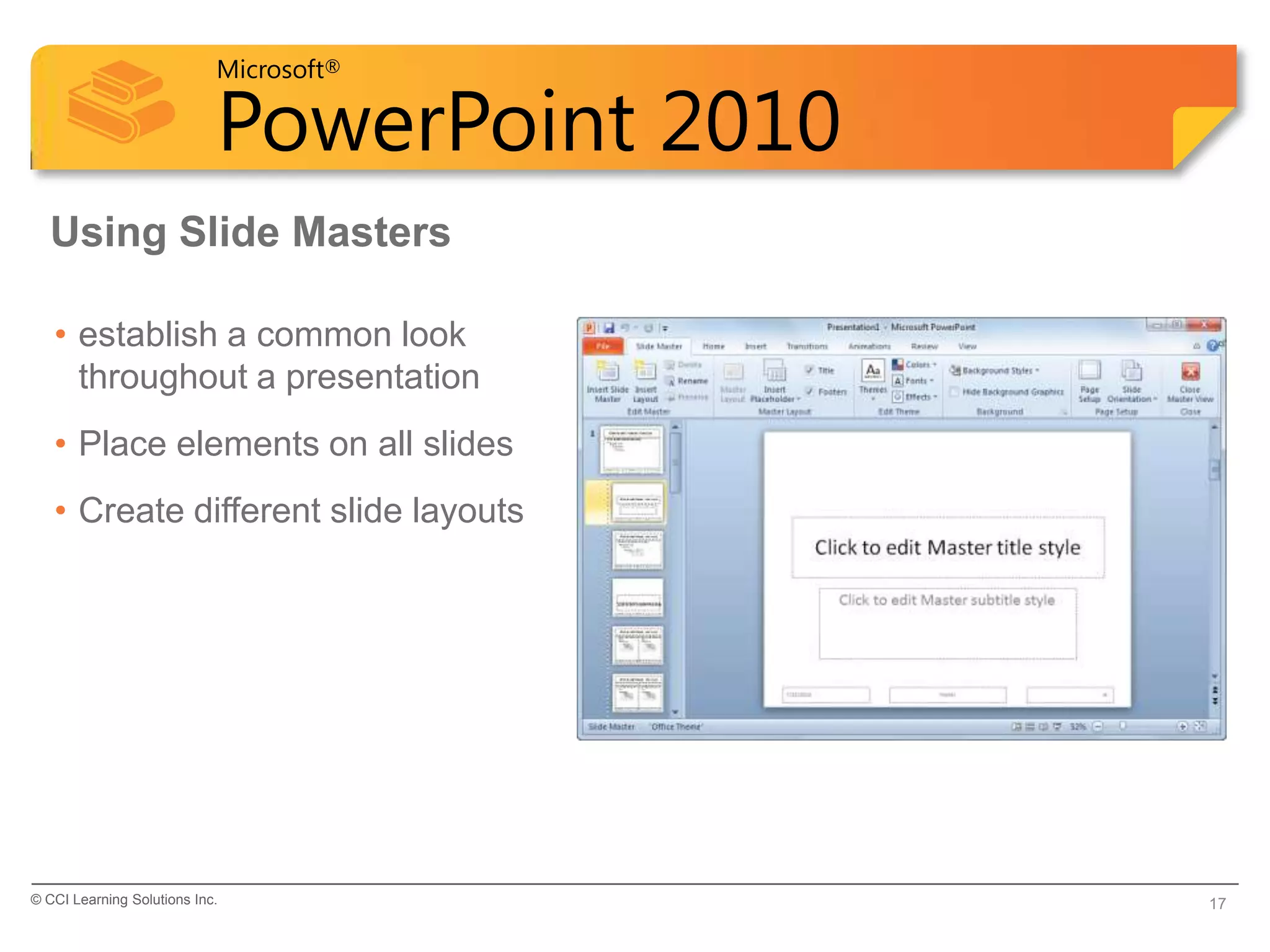 Microsoft®

                            PowerPoint 2010
  Using Slide Masters

   • establish a common look
     throughout a presentation
   • Place elements on all slides
   • Create different slide layouts




© CCI Learning Solutions Inc.                 17
 