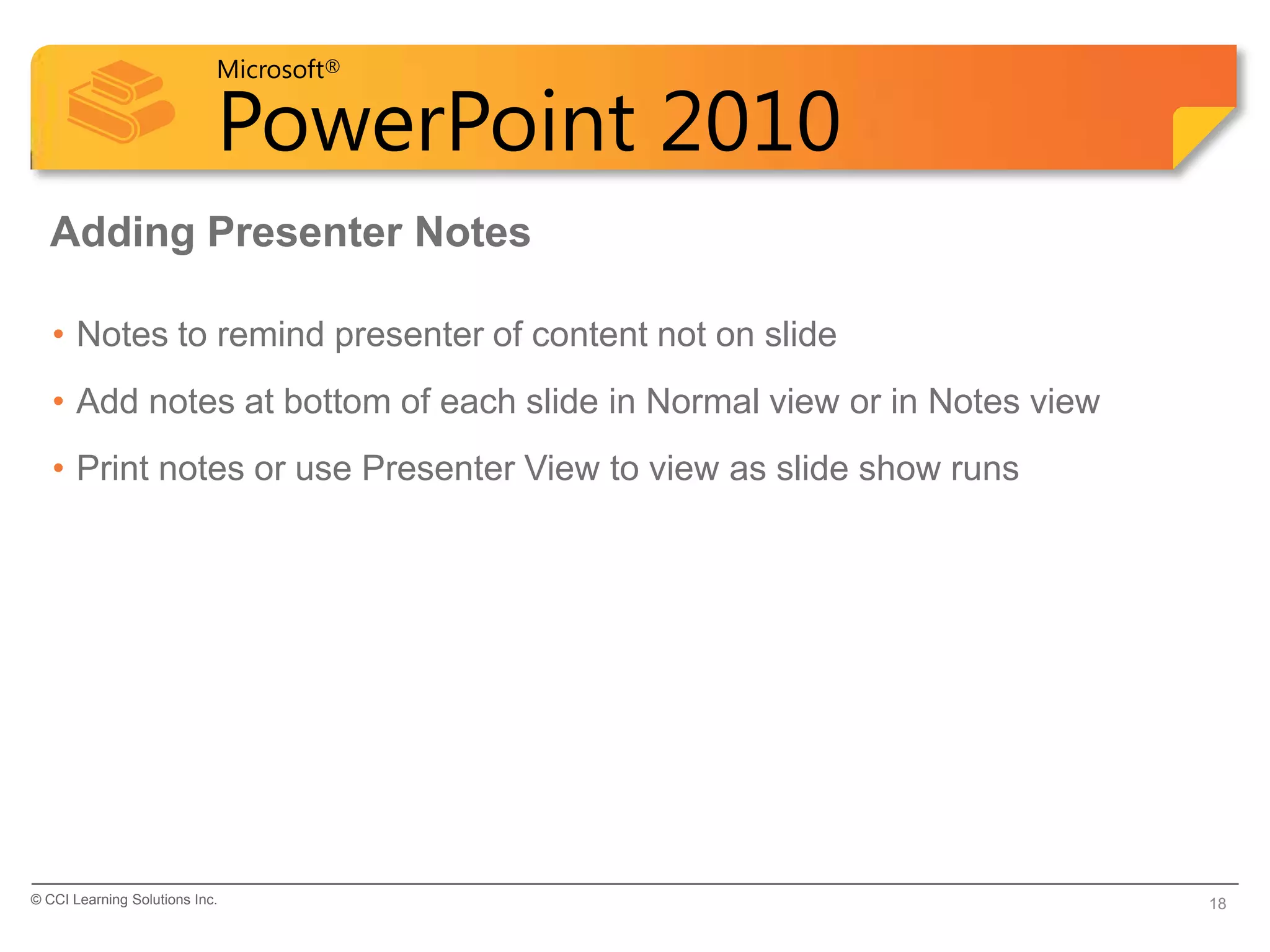 Microsoft®

                            PowerPoint 2010
  Adding Presenter Notes

   • Notes to remind presenter of content not on slide
   • Add notes at bottom of each slide in Normal view or in Notes view
   • Print notes or use Presenter View to view as slide show runs




© CCI Learning Solutions Inc.                                            18
 