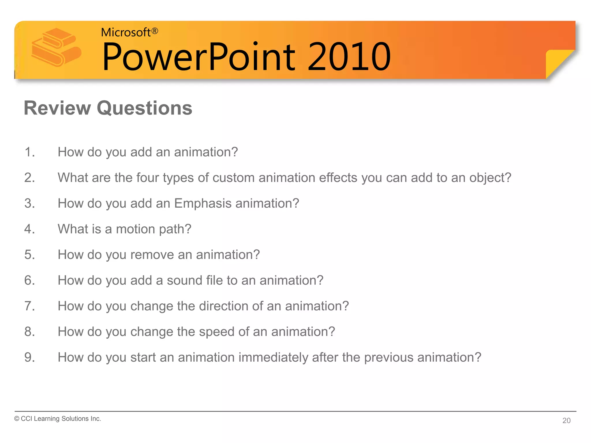 Microsoft®

                            PowerPoint 2010
  Review Questions

   1.         How do you add an animation?
   2.         What are the four types of custom animation effects you can add to an object?
   3.         How do you add an Emphasis animation?
   4.         What is a motion path?
   5.         How do you remove an animation?
   6.         How do you add a sound file to an animation?
   7.         How do you change the direction of an animation?
   8.         How do you change the speed of an animation?
   9.         How do you start an animation immediately after the previous animation?



© CCI Learning Solutions Inc.                                                                 20
 