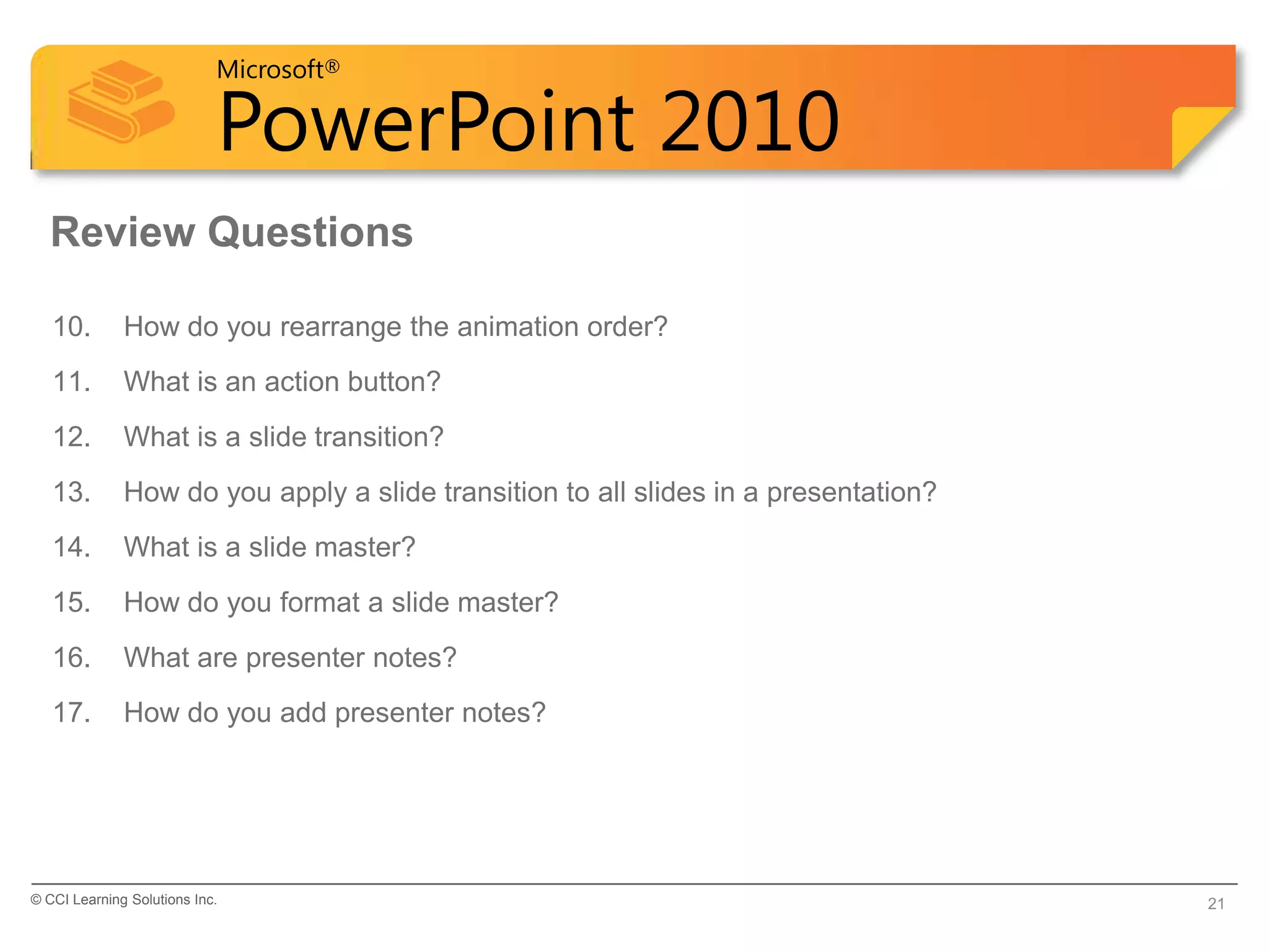 Microsoft®

                            PowerPoint 2010
  Review Questions

   10.        How do you rearrange the animation order?
   11.        What is an action button?
   12.        What is a slide transition?
   13.        How do you apply a slide transition to all slides in a presentation?
   14.        What is a slide master?
   15.        How do you format a slide master?
   16.        What are presenter notes?
   17.        How do you add presenter notes?




© CCI Learning Solutions Inc.                                                        21
 