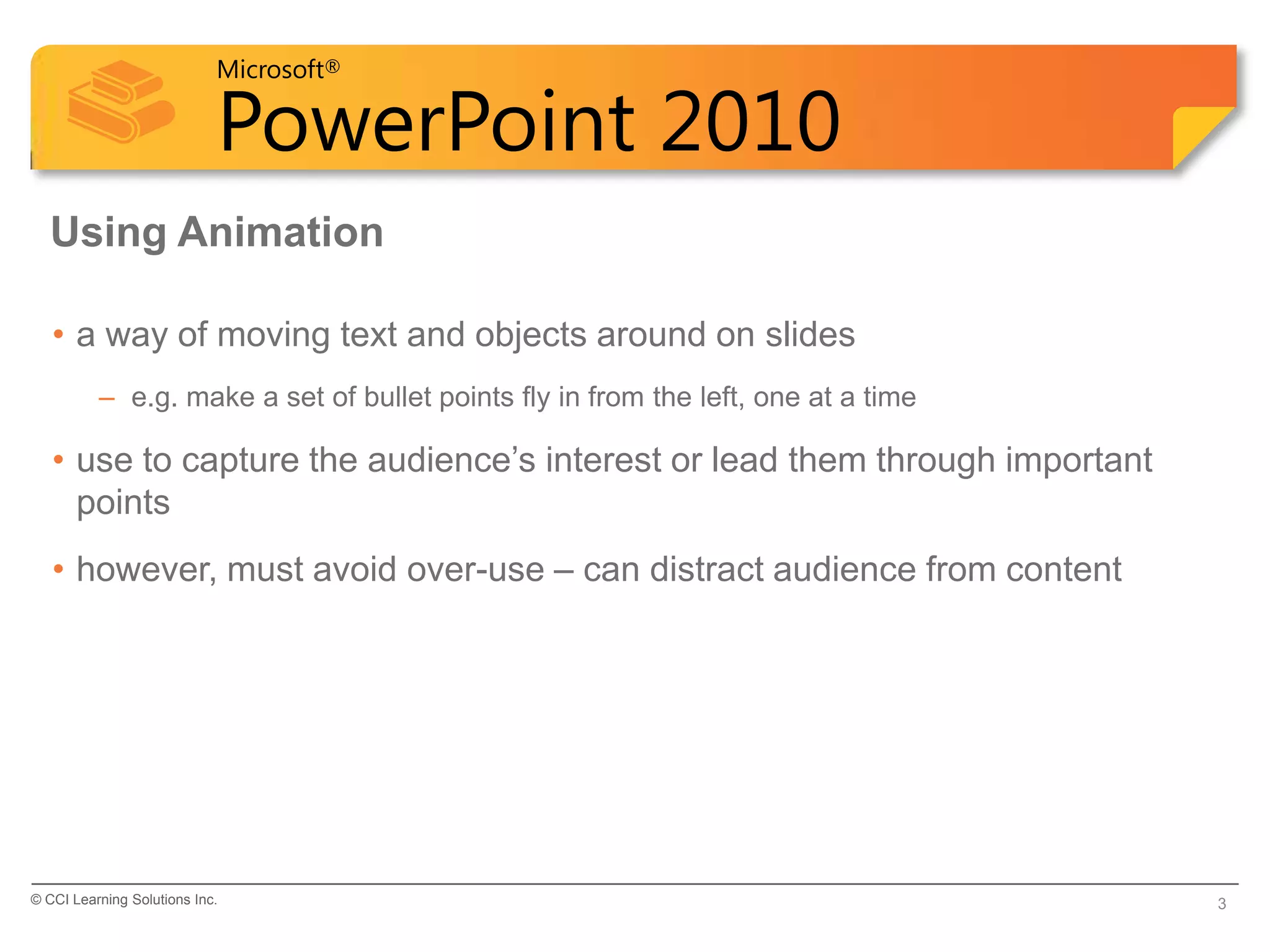 Microsoft®

                            PowerPoint 2010
  Using Animation

   • a way of moving text and objects around on slides
          – e.g. make a set of bullet points fly in from the left, one at a time

   • use to capture the audience’s interest or lead them through important
     points
   • however, must avoid over-use – can distract audience from content




© CCI Learning Solutions Inc.                                                      3
 