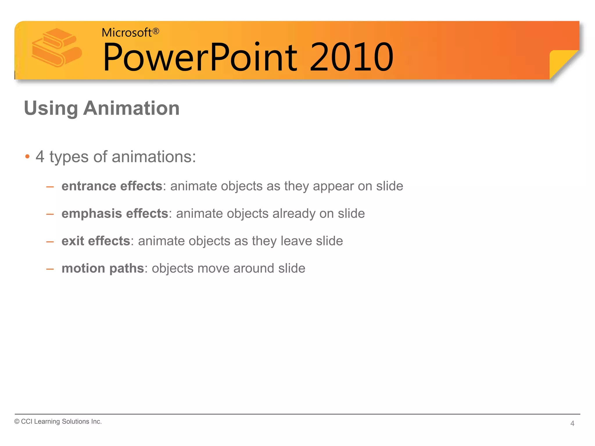 Microsoft®

                            PowerPoint 2010
  Using Animation

   • 4 types of animations:
          – entrance effects: animate objects as they appear on slide

          – emphasis effects: animate objects already on slide

          – exit effects: animate objects as they leave slide

          – motion paths: objects move around slide




© CCI Learning Solutions Inc.                                           4
 