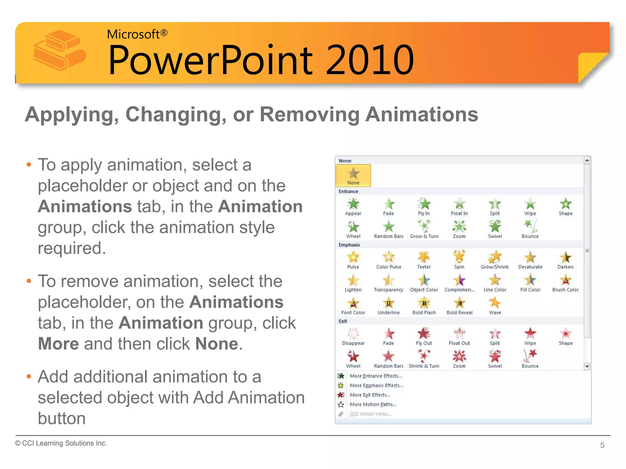 Microsoft®

                            PowerPoint 2010
  Applying, Changing, or Removing Animations

   • To apply animation, select a
     placeholder or object and on the
     Animations tab, in the Animation
     group, click the animation style
     required.
   • To remove animation, select the
     placeholder, on the Animations
     tab, in the Animation group, click
     More and then click None.
   • Add additional animation to a
     selected object with Add Animation
     button
© CCI Learning Solutions Inc.                  5
 