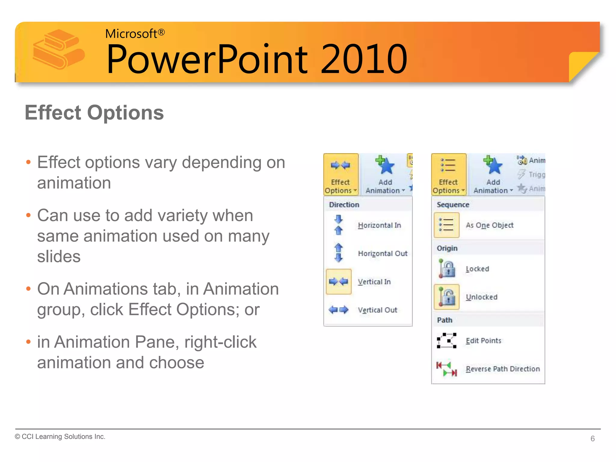 Microsoft®

                            PowerPoint 2010
  Effect Options

   • Effect options vary depending on
     animation
   • Can use to add variety when
     same animation used on many
     slides
   • On Animations tab, in Animation
     group, click Effect Options; or
   • in Animation Pane, right-click
     animation and choose



© CCI Learning Solutions Inc.                 6
 