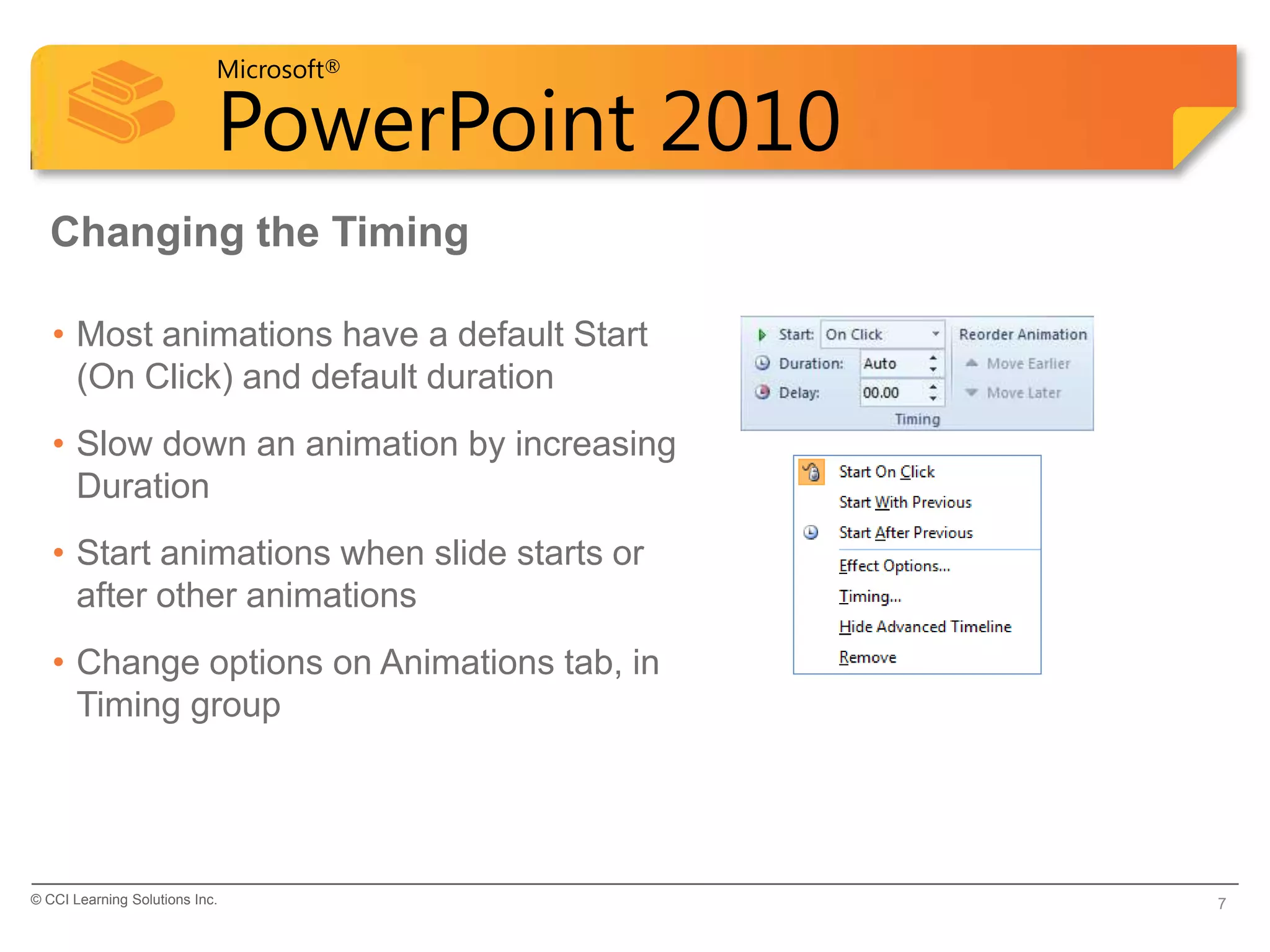 Microsoft®

                            PowerPoint 2010
  Changing the Timing

   • Most animations have a default Start
     (On Click) and default duration
   • Slow down an animation by increasing
     Duration
   • Start animations when slide starts or
     after other animations
   • Change options on Animations tab, in
     Timing group




© CCI Learning Solutions Inc.                 7
 