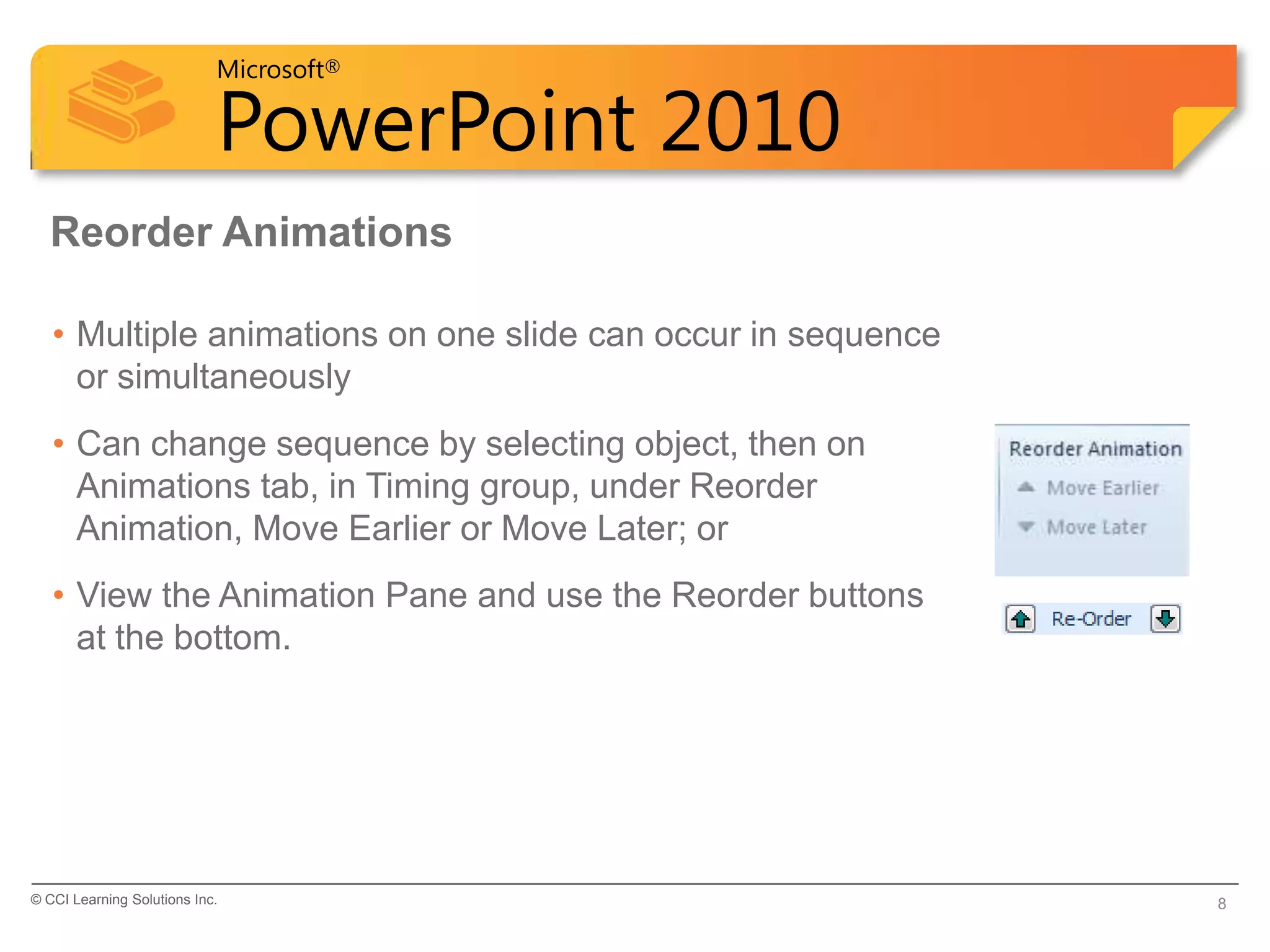 Microsoft®

                            PowerPoint 2010
  Reorder Animations

   • Multiple animations on one slide can occur in sequence
     or simultaneously
   • Can change sequence by selecting object, then on
     Animations tab, in Timing group, under Reorder
     Animation, Move Earlier or Move Later; or
   • View the Animation Pane and use the Reorder buttons
     at the bottom.




© CCI Learning Solutions Inc.                                 8
 