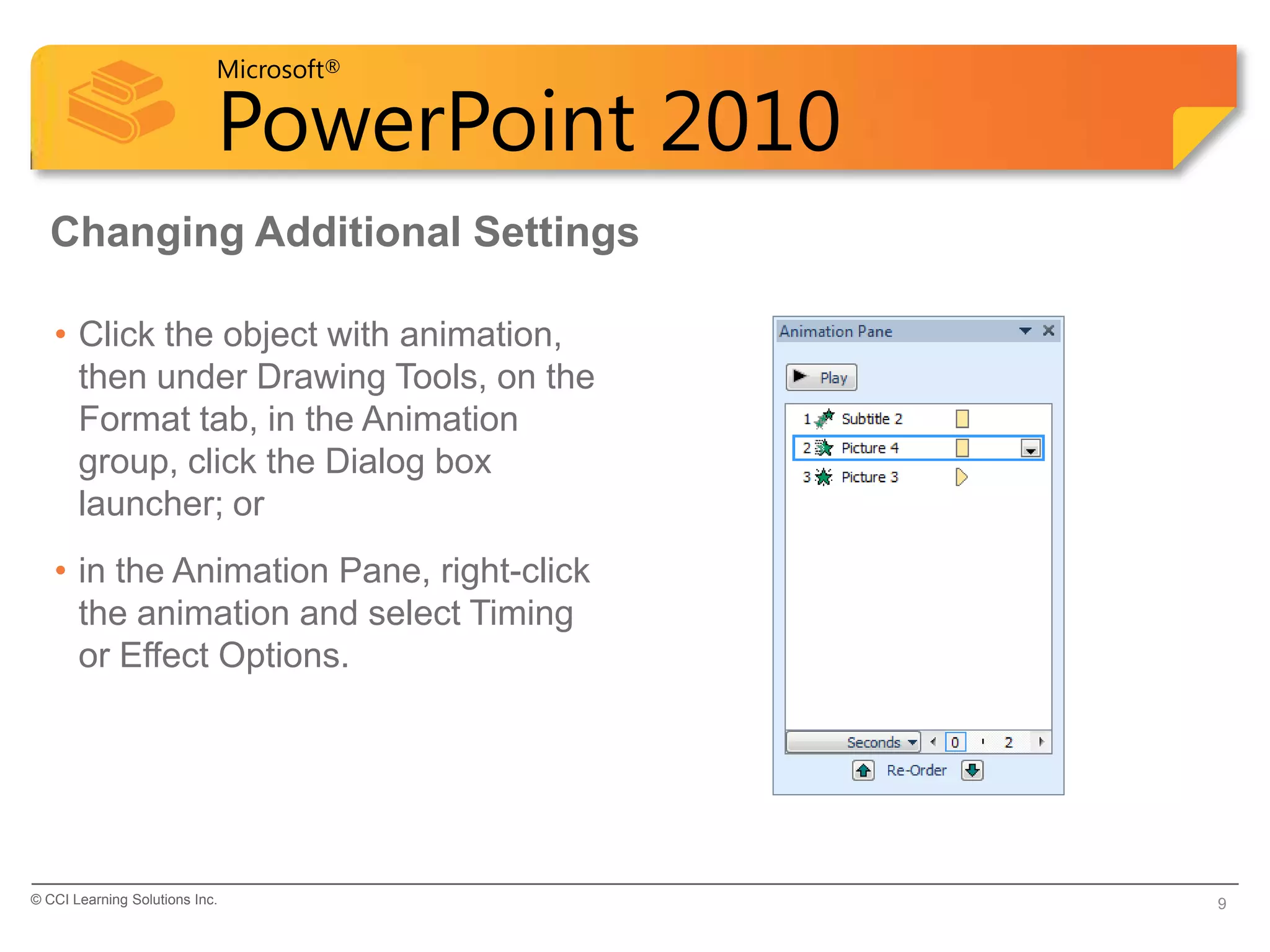 Microsoft®

                            PowerPoint 2010
  Changing Additional Settings

   • Click the object with animation,
     then under Drawing Tools, on the
     Format tab, in the Animation
     group, click the Dialog box
     launcher; or
   • in the Animation Pane, right-click
     the animation and select Timing
     or Effect Options.




© CCI Learning Solutions Inc.                 9
 