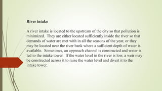 River intake
A river intake is located to the upstream of the city so that pollution is
minimized. They are either located sufficiently inside the river so that
demands of water are met with in all the seasons of the year, or they
may be located near the river bank where a sufficient depth of water is
available. Sometimes, an approach channel is constructed and water is
led to the intake tower. If the water level in the river is low, a weir may
be constructed across it to raise the water level and divert it to the
intake tower.
 