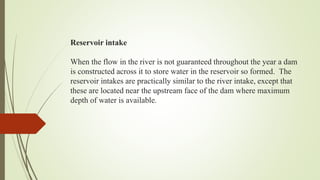 Reservoir intake
When the flow in the river is not guaranteed throughout the year a dam
is constructed across it to store water in the reservoir so formed. The
reservoir intakes are practically similar to the river intake, except that
these are located near the upstream face of the dam where maximum
depth of water is available.
 