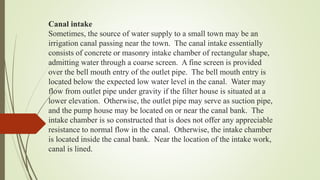 Canal intake
Sometimes, the source of water supply to a small town may be an
irrigation canal passing near the town. The canal intake essentially
consists of concrete or masonry intake chamber of rectangular shape,
admitting water through a coarse screen. A fine screen is provided
over the bell mouth entry of the outlet pipe. The bell mouth entry is
located below the expected low water level in the canal. Water may
flow from outlet pipe under gravity if the filter house is situated at a
lower elevation. Otherwise, the outlet pipe may serve as suction pipe,
and the pump house may be located on or near the canal bank. The
intake chamber is so constructed that is does not offer any appreciable
resistance to normal flow in the canal. Otherwise, the intake chamber
is located inside the canal bank. Near the location of the intake work,
canal is lined.
 