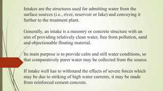Intakes are the structures used for admitting water from the
surface sources (i.e., river, reservoir or lake) and conveying it
further to the treatment plant.
Generally, an intake is a masonry or concrete structure with an
aim of providing relatively clean water, free from pollution, sand
and objectionable floating material.
Its main purpose is to provide calm and still water conditions, so
that comparatively purer water may be collected from the source.
If intake well has to withstand the effects of severe forces which
may be due to striking of high water currents, it may be made
from reinforced cement concrete.
 