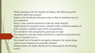 While selecting a site for location of intakes, the following points
should be taken into account:
Intake work should provide purer water so that its treatment may be
less exhaustive
Heavy water currents should not strike the intake directly
Intake should be located at such a situation where sufficient quantity of
water remains available under all the circumstances
Site should be well connected by good type or roads
Site should be such that intake should be in a position to provide more
water, if requied to do so.
Site should not be located in navigation channels, the reason being
water in such channels are generally polluted.
During floods, the intake should not be submerged by the flooding
waters.
 