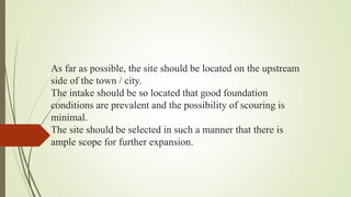 As far as possible, the site should be located on the upstream
side of the town / city.
The intake should be so located that good foundation
conditions are prevalent and the possibility of scouring is
minimal.
The site should be selected in such a manner that there is
ample scope for further expansion.
 