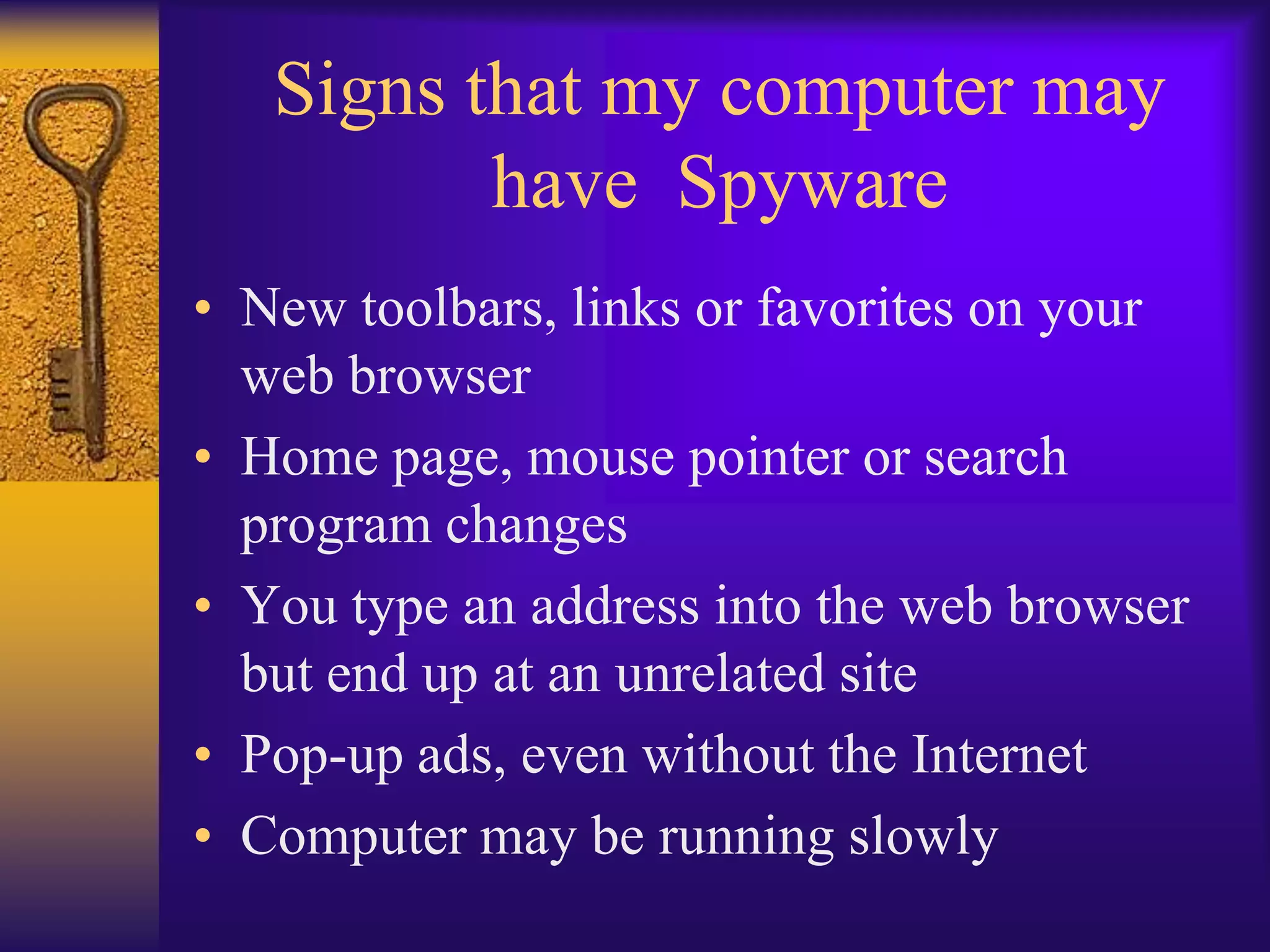 Signs that my computer may
          have Spyware
• New toolbars, links or favorites on your
  web browser
• Home page, mouse pointer or search
  program changes
• You type an address into the web browser
  but end up at an unrelated site
• Pop-up ads, even without the Internet
• Computer may be running slowly
 