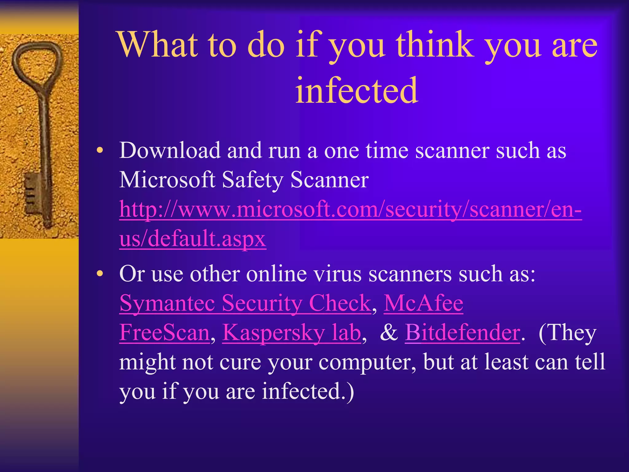 What to do if you think you are
            infected
• Download and run a one time scanner such as
  Microsoft Safety Scanner
  http://www.microsoft.com/security/scanner/en-
  us/default.aspx
• Or use other online virus scanners such as:
  Symantec Security Check, McAfee
  FreeScan, Kaspersky lab, & Bitdefender. (They
  might not cure your computer, but at least can tell
  you if you are infected.)
 