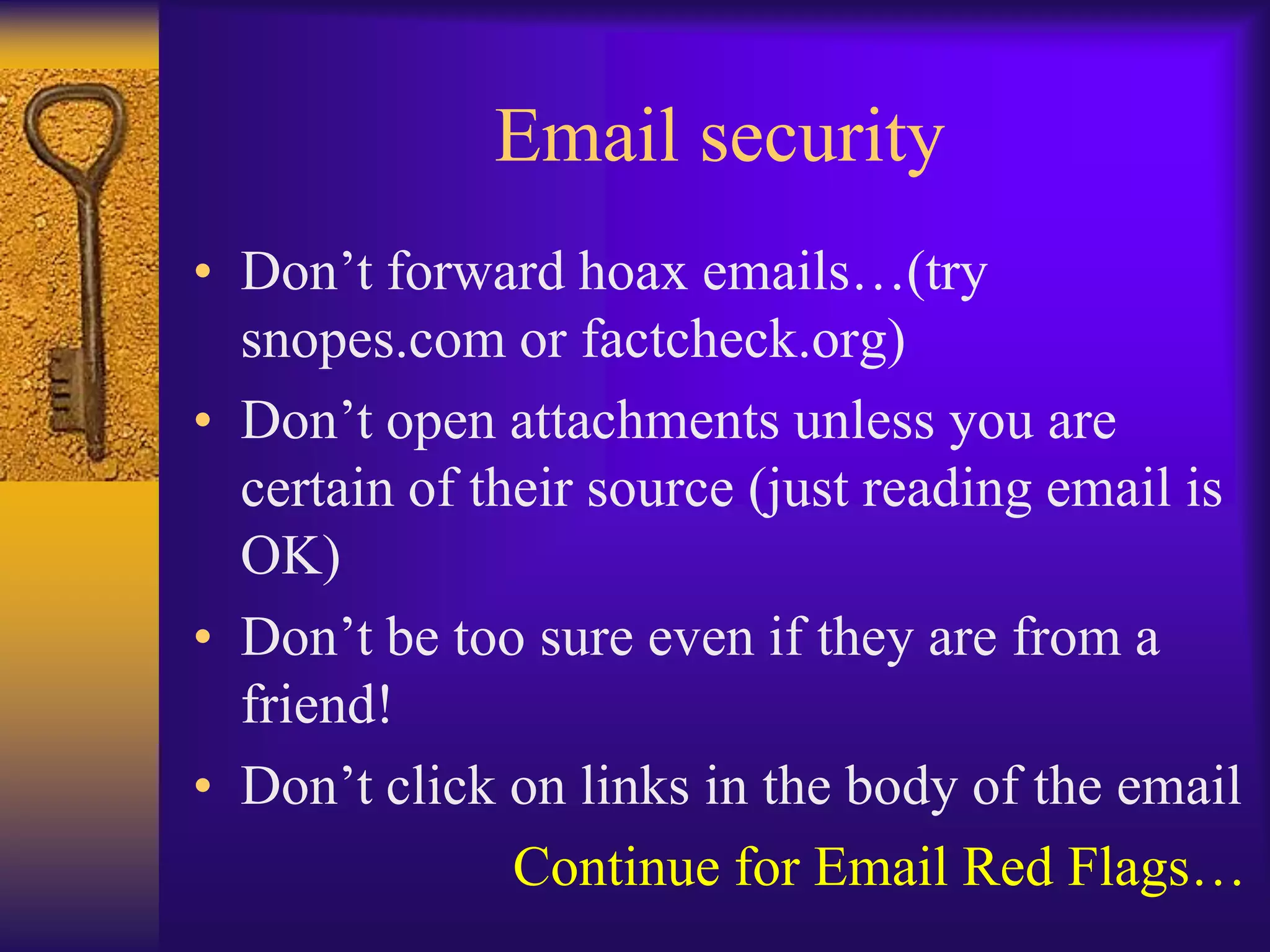 Email security
• Don’t forward hoax emails…(try
  snopes.com or factcheck.org)
• Don’t open attachments unless you are
  certain of their source (just reading email is
  OK)
• Don’t be too sure even if they are from a
  friend!
• Don’t click on links in the body of the email
               Continue for Email Red Flags…
 