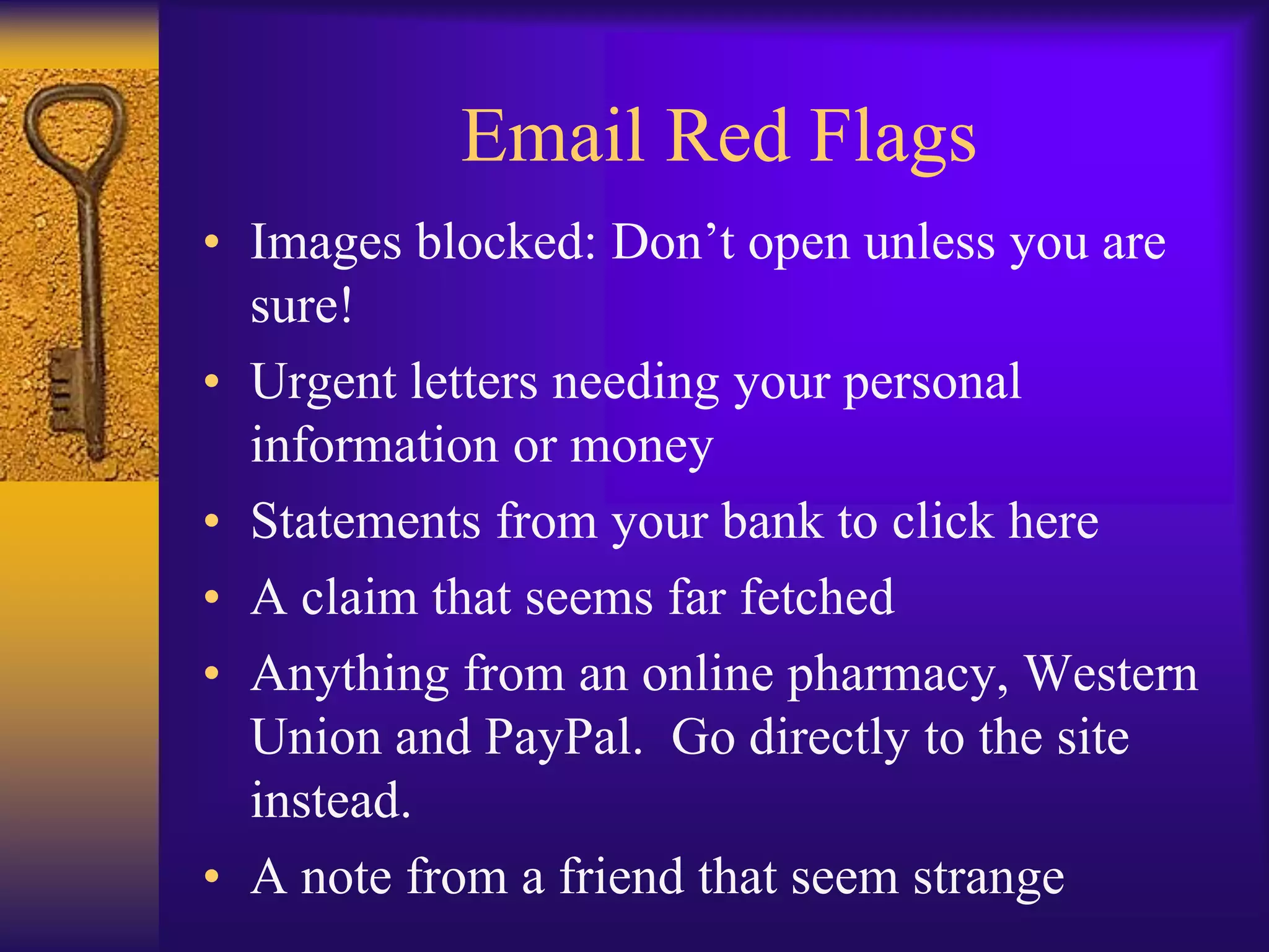 Email Red Flags
• Images blocked: Don’t open unless you are
  sure!
• Urgent letters needing your personal
  information or money
• Statements from your bank to click here
• A claim that seems far fetched
• Anything from an online pharmacy, Western
  Union and PayPal. Go directly to the site
  instead.
• A note from a friend that seem strange
 