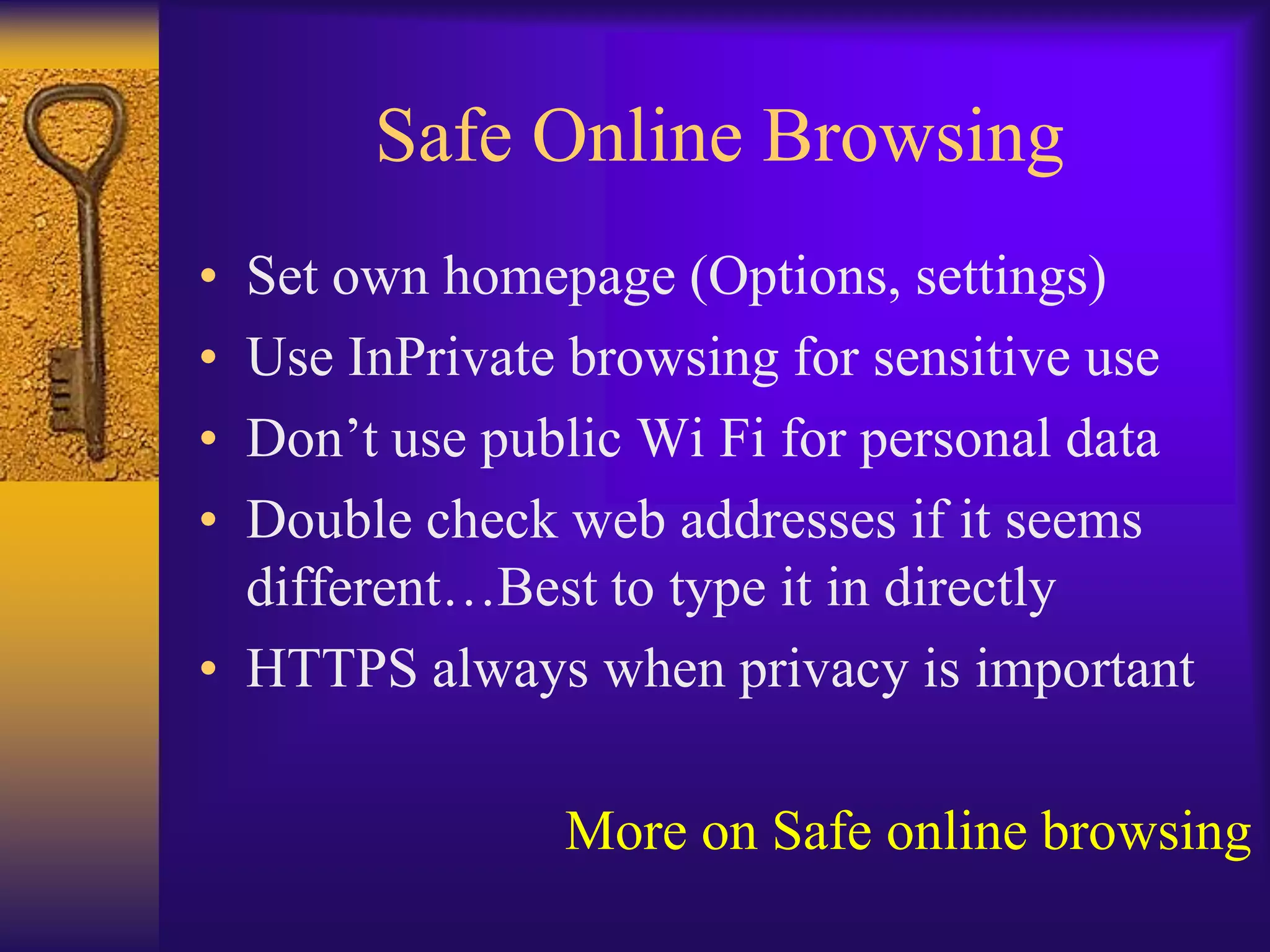 Safe Online Browsing
• Set own homepage (Options, settings)
• Use InPrivate browsing for sensitive use
• Don’t use public Wi Fi for personal data
• Double check web addresses if it seems
  different…Best to type it in directly
• HTTPS always when privacy is important

               More on Safe online browsing
 