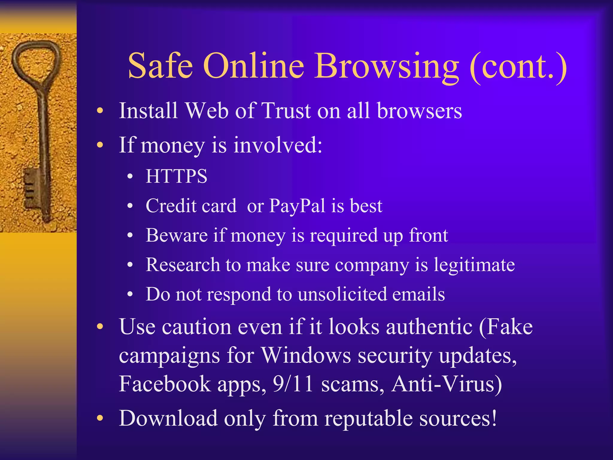 Safe Online Browsing (cont.)
• Install Web of Trust on all browsers
• If money is involved:
   •   HTTPS
   •   Credit card or PayPal is best
   •   Beware if money is required up front
   •   Research to make sure company is legitimate
   •   Do not respond to unsolicited emails
• Use caution even if it looks authentic (Fake
  campaigns for Windows security updates,
  Facebook apps, 9/11 scams, Anti-Virus)
• Download only from reputable sources!
 
