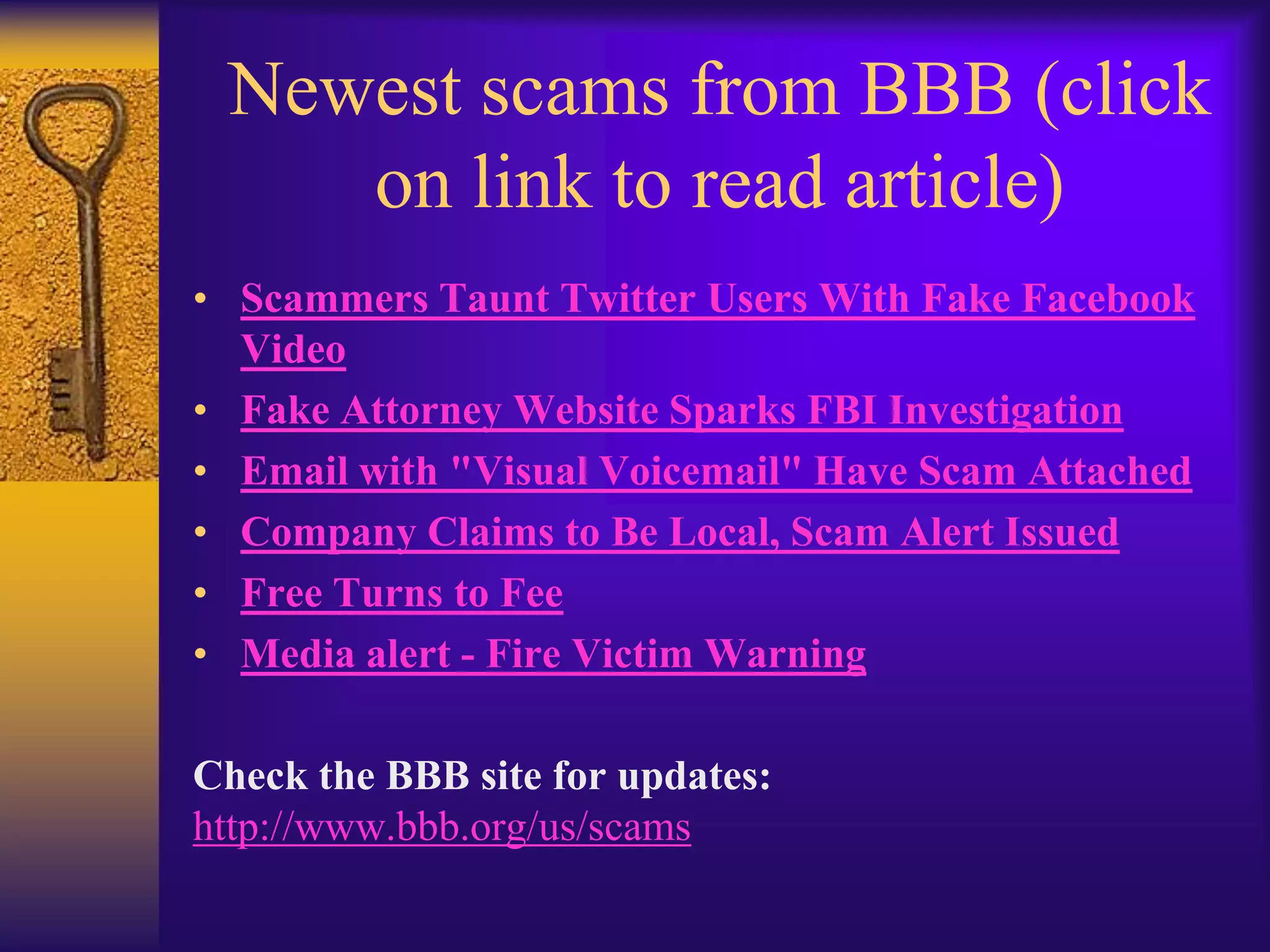 Newest scams from BBB (click
    on link to read article)
• Scammers Taunt Twitter Users With Fake Facebook
  Video
• Fake Attorney Website Sparks FBI Investigation
• Email with "Visual Voicemail" Have Scam Attached
• Company Claims to Be Local, Scam Alert Issued
• Free Turns to Fee
• Media alert - Fire Victim Warning

Check the BBB site for updates:
http://www.bbb.org/us/scams
 