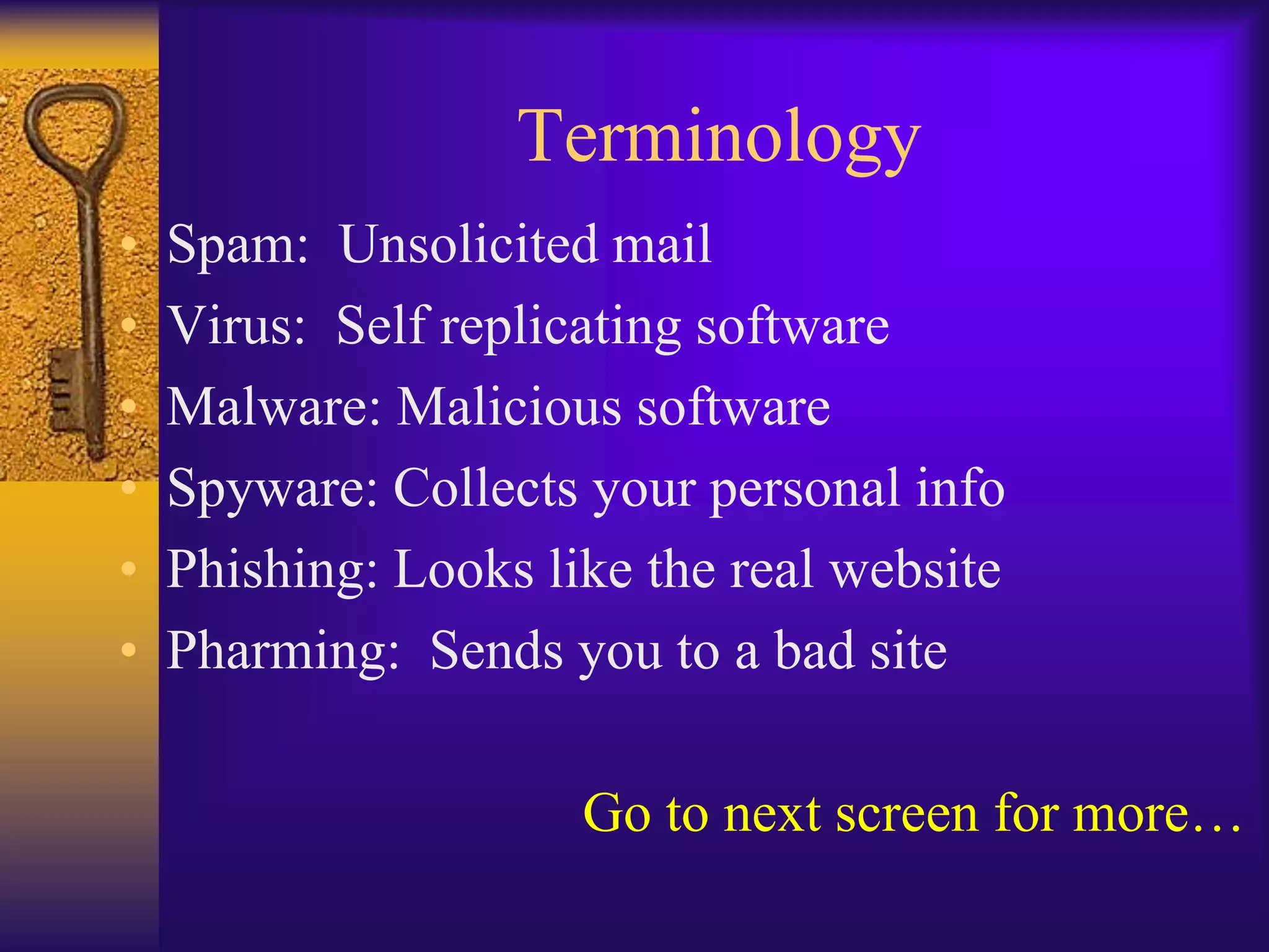 Terminology
•   Spam: Unsolicited mail
•   Virus: Self replicating software
•   Malware: Malicious software
•   Spyware: Collects your personal info
•   Phishing: Looks like the real website
•   Pharming: Sends you to a bad site

                      Go to next screen for more…
 