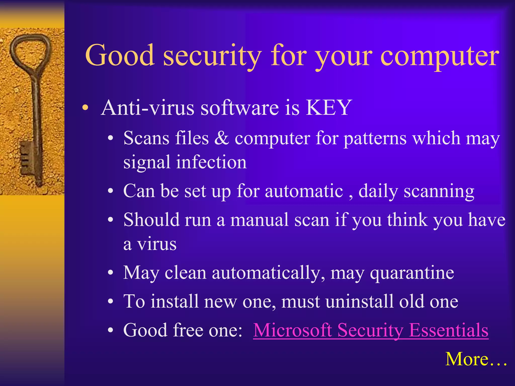 Good security for your computer
• Anti-virus software is KEY
  • Scans files & computer for patterns which may
    signal infection
  • Can be set up for automatic , daily scanning
  • Should run a manual scan if you think you have
    a virus
  • May clean automatically, may quarantine
  • To install new one, must uninstall old one
  • Good free one: Microsoft Security Essentials
                                             More…
 