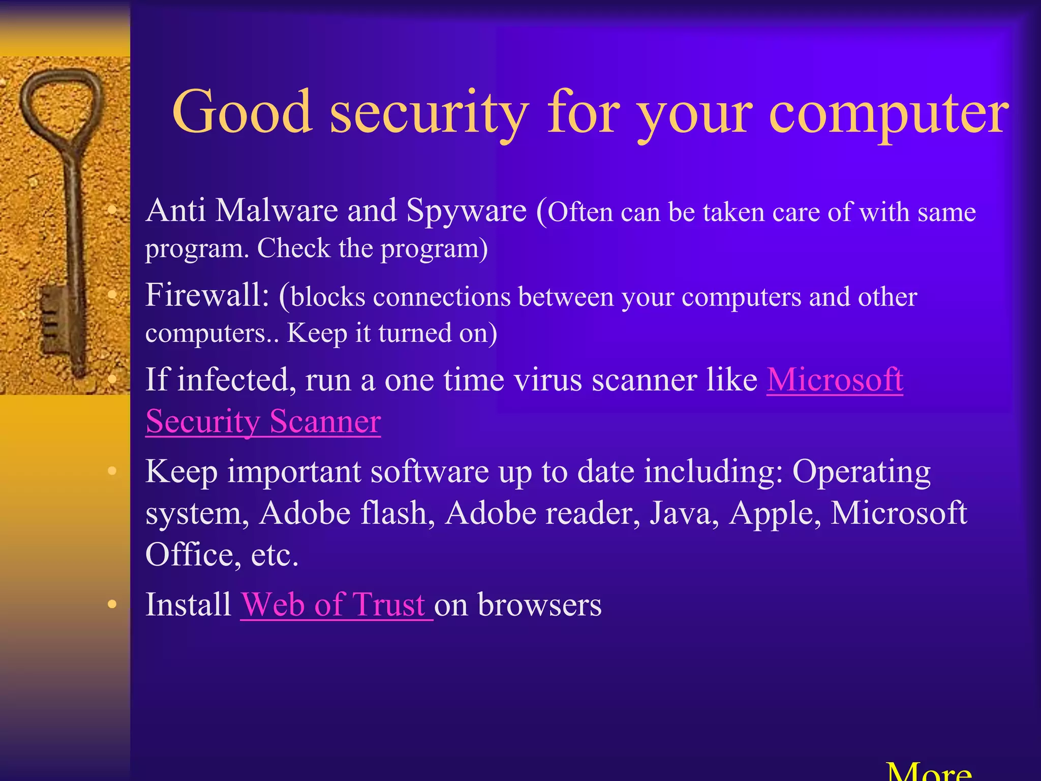 Good security for your computer
• Anti Malware and Spyware (Often can be taken care of with same
   program. Check the program)
• Firewall: (blocks connections between your computers and other
   computers.. Keep it turned on)
• If infected, run a one time virus scanner like Microsoft
  Security Scanner
• Keep important software up to date including: Operating
  system, Adobe flash, Adobe reader, Java, Apple, Microsoft
  Office, etc.
• Install Web of Trust on browsers
 