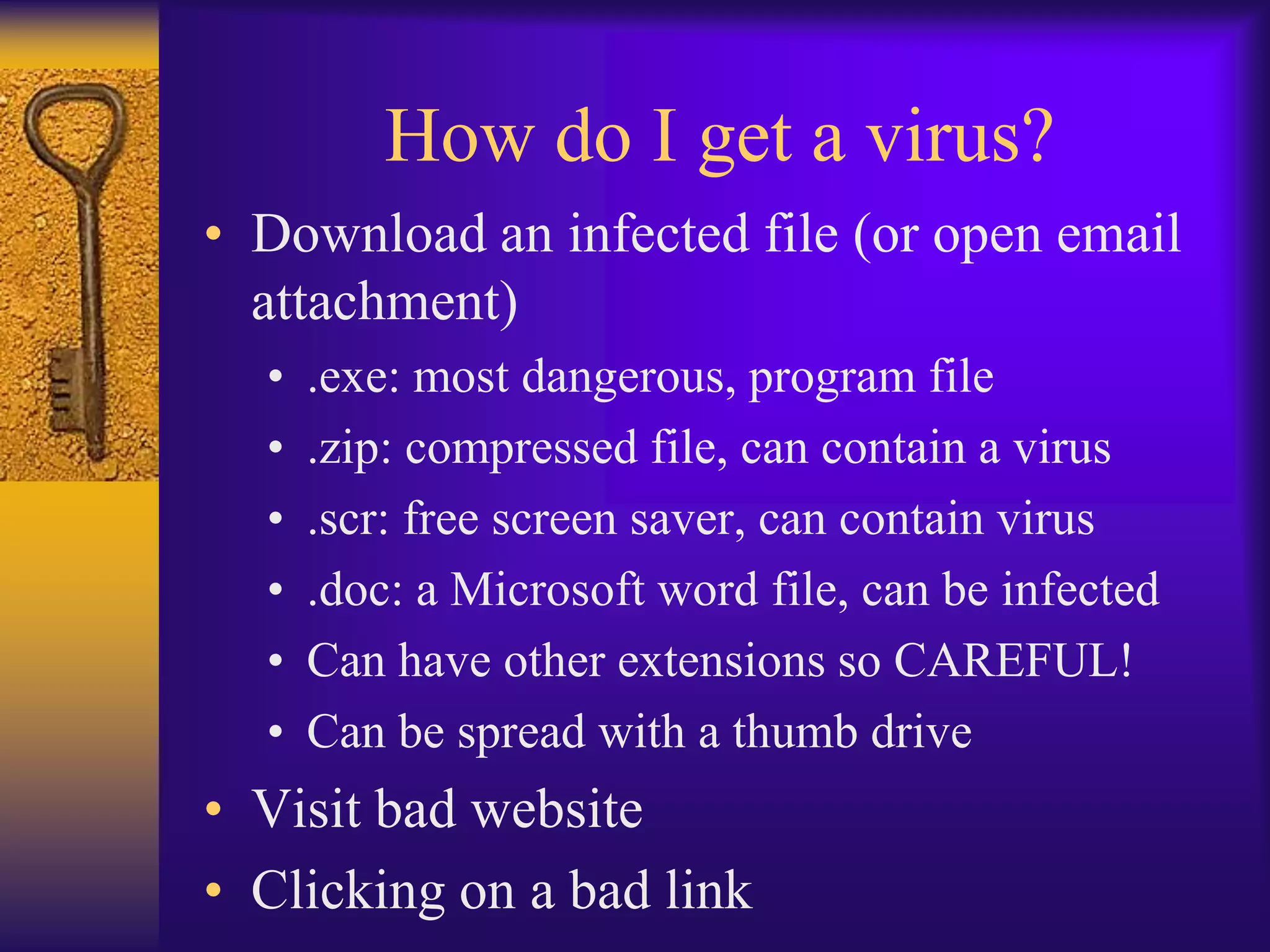 How do I get a virus?
• Download an infected file (or open email
  attachment)
  •   .exe: most dangerous, program file
  •   .zip: compressed file, can contain a virus
  •   .scr: free screen saver, can contain virus
  •   .doc: a Microsoft word file, can be infected
  •   Can have other extensions so CAREFUL!
  •   Can be spread with a thumb drive
• Visit bad website
• Clicking on a bad link
 