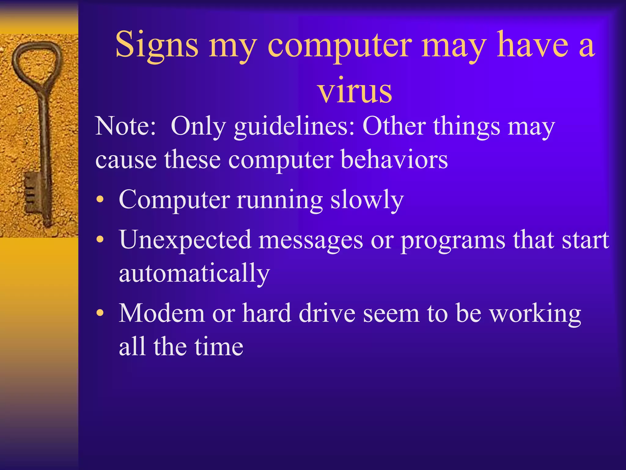 Signs my computer may have a
            virus
Note: Only guidelines: Other things may
cause these computer behaviors
• Computer running slowly
• Unexpected messages or programs that start
  automatically
• Modem or hard drive seem to be working
  all the time
 