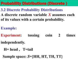A discrete random variable X assumes each
of its values with a certain probability.
Example:
Experiment: tossing coin 2 times
independently.
H= head , T=tail
Sample space: S={HH, HT, TH, TT}
Probability Distributions (Discrete )
3.2 Discrete Probability Distributions
 