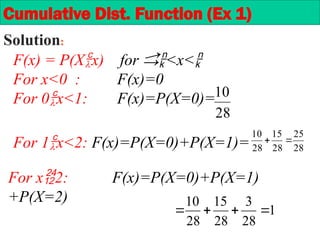 F(x) = P(Xx) for <x<
For x<0 : F(x)=0
For 0x<1: F(x)=P(X=0)=
28
10
28
25
28
15
28
10


For 1x<2: F(x)=P(X=0)+P(X=1)=
For x2: F(x)=P(X=0)+P(X=1)
+P(X=2)
1
28
3
28
15
28
10




Cumulative Dist. Function (Ex 1)
Solution:
 
