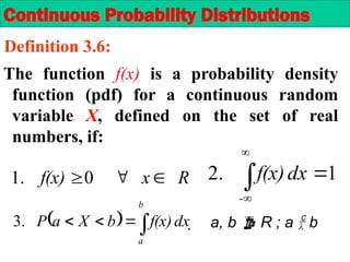 1
.
2 



-
dx
f(x)
Continuous Probability Distributions
Definition 3.6:
The function f(x) is a probability density
function (pdf) for a continuous random
variable X, defined on the set of real
numbers, if:
  



b
a
dx
f(x)
b
X
a
P
.
3  a, b  R ; a  b
R
x
f(x) 

0
.
1
 