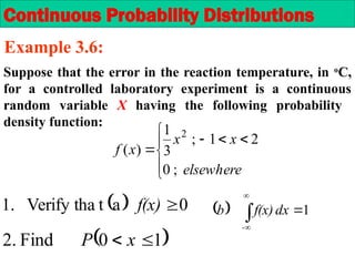 Suppose that the error in the reaction temperature, in o
C,
for a controlled laboratory experiment is a continuous
random variable X having the following probability
density function:









elsewhere
x
x
x
f
;
0
2
1
;
3
1
)
(
2
  1




-
dx
f(x)
b
Continuous Probability Distributions
Example 3.6:
  0
a
t
Verify tha
.
1 
f(x)
 
1
0
Find
.
2 
 x
P
 