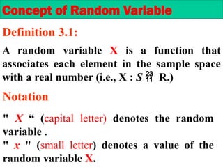A random variable X is a function that
associates each element in the sample space
with a real number (i.e., X : S  R.)
" X “ (capital letter) denotes the random
variable .
" x " (small letter) denotes a value of the
random variable X.
Concept of Random Variable
Definition 3.1:
Notation
 