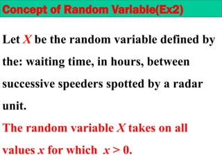 Let X be the random variable defined by
the: waiting time, in hours, between
successive speeders spotted by a radar
unit.
The random variable X takes on all
values x for which x > 0.
Concept of Random Variable(Ex2)
 