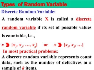 A random variable X is called a discrete
random variable if its set of possible values
is countable, i.e.,
x  {x1
, x2
, …, xn
} or x  {x1
, x2
, …}
In most practical problems:
A discrete random variable represents count
data, such as the number of defectives in a
sample of k items.
Types of Random Variable
Discrete Random Variable:
 