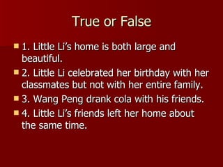 True or False 1. Little Li’s home is both large and beautiful. 2. Little Li celebrated her birthday with her classmates but not with her entire family. 3. Wang Peng drank cola with his friends. 4. Little Li’s friends left her home about the same time. 