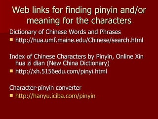 Web links for finding pinyin and/or meaning for the characters Dictionary of Chinese Words and Phrases http://hua.umf.maine.edu/Chinese/search.html Index of Chinese Characters by Pinyin, Online Xin hua zi dian (New China Dictionary)  http://xh.5156edu.com/pinyi.html  Character-pinyin converter http:// hanyu.iciba.com /pinyin 