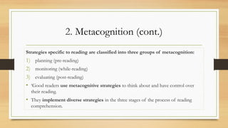 2. Metacognition (cont.)
Strategies specific to reading are classified into three groups of metacognition:
1) planning (pre-reading)
2) monitoring (while-reading)
3) evaluating (post-reading)
• ‘Good readers use metacognitive strategies to think about and have control over
their reading.
• They implement diverse strategies in the three stages of the process of reading
comprehension.
 