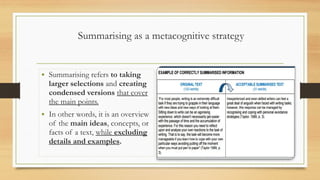 Summarising as a metacognitive strategy
• Summarising refers to taking
larger selections and creating
condensed versions that cover
the main points.
• In other words, it is an overview
of the main ideas, concepts, or
facts of a text, while excluding
details and examples.
 