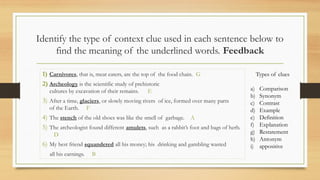 Identify the type of context clue used in each sentence below to
find the meaning of the underlined words. Feedback
1) Carnivores, that is, meat eaters, are the top of the food chain. G
2) Archeology is the scientific study of prehistoric
cultures by excavation of their remains. E
3) After a time, glaciers, or slowly moving rivers of ice, formed over many parts
of the Earth. F
4) The stench of the old shoes was like the smell of garbage. A
5) The archeologist found different amulets, such as a rabbit’s foot and bags of herb.
D
6) My best friend squandered all his money; his drinking and gambling wasted
all his earnings. B
Types of clues
a) Comparison
b) Synonym
c) Contrast
d) Example
e) Definition
f) Explanation
g) Restatement
h) Antonym
i) appositive
 