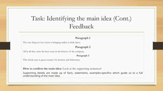 Task: Identifying the main idea (Cont.)
Feedback
Paragraph 1
The one thing we love most is bringing smiles to little faces.
Paragraph 2
All in all they were the best years in the history of the company.
Paragraph 3
This whole area is great country for hunters and fishermen.
How to confirm the main idea: Look at the supporting sentences!
Supporting details are made up of facts, statements, examples-specifics which guide us to a full
understanding of the main idea.
 