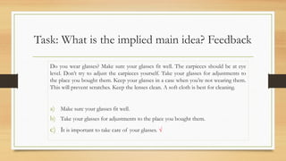 Task: What is the implied main idea? Feedback
Do you wear glasses? Make sure your glasses fit well. The earpieces should be at eye
level. Don’t try to adjust the earpieces yourself. Take your glasses for adjustments to
the place you bought them. Keep your glasses in a case when you’re not wearing them.
This will prevent scratches. Keep the lenses clean. A soft cloth is best for cleaning.
a) Make sure your glasses fit well.
b) Take your glasses for adjustments to the place you bought them.
c) It is important to take care of your glasses. √
 
