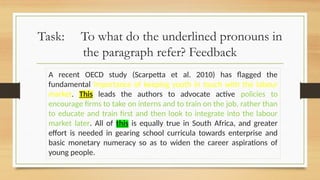 Task: To what do the underlined pronouns in
the paragraph refer? Feedback
A recent OECD study (Scarpetta et al. 2010) has flagged the
fundamental importance of keeping youth in touch with the labour
market. This leads the authors to advocate active policies to
encourage firms to take on interns and to train on the job, rather than
to educate and train first and then look to integrate into the labour
market later. All of this is equally true in South Africa, and greater
effort is needed in gearing school curricula towards enterprise and
basic monetary numeracy so as to widen the career aspirations of
young people.
 
