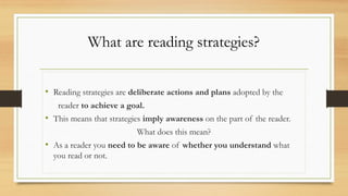 What are reading strategies?
• Reading strategies are deliberate actions and plans adopted by the
reader to achieve a goal.
• This means that strategies imply awareness on the part of the reader.
What does this mean?
• As a reader you need to be aware of whether you understand what
you read or not.
 