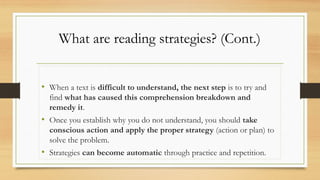 What are reading strategies? (Cont.)
• When a text is difficult to understand, the next step is to try and
find what has caused this comprehension breakdown and
remedy it.
• Once you establish why you do not understand, you should take
conscious action and apply the proper strategy (action or plan) to
solve the problem.
• Strategies can become automatic through practice and repetition.
 