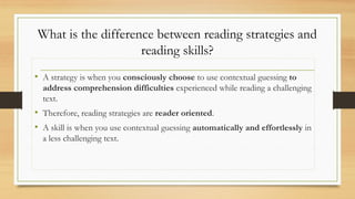 What is the difference between reading strategies and
reading skills?
• A strategy is when you consciously choose to use contextual guessing to
address comprehension difficulties experienced while reading a challenging
text.
• Therefore, reading strategies are reader oriented.
• A skill is when you use contextual guessing automatically and effortlessly in
a less challenging text.
 