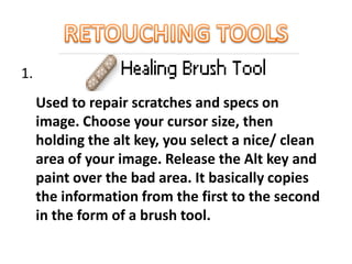 1.
Used to repair scratches and specs on
image. Choose your cursor size, then
holding the alt key, you select a nice/ clean
area of your image. Release the Alt key and
paint over the bad area. It basically copies
the information from the first to the second
in the form of a brush tool.
 